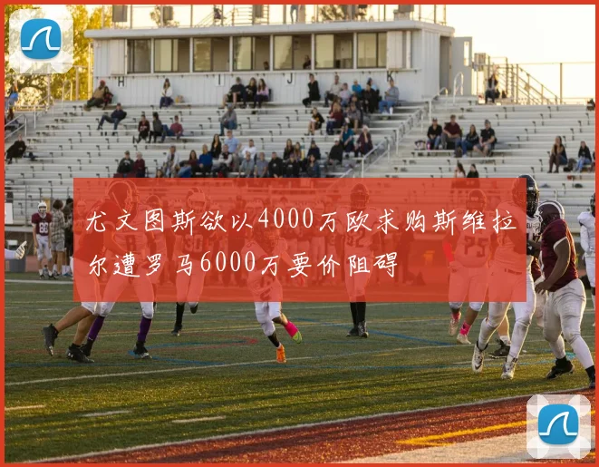尤文图斯欲以4000万欧求购斯维拉尔遭罗马6000万要价阻碍