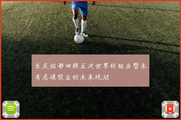长友佑都回顾五次世界杯经历暂未考虑退役后的未来规划