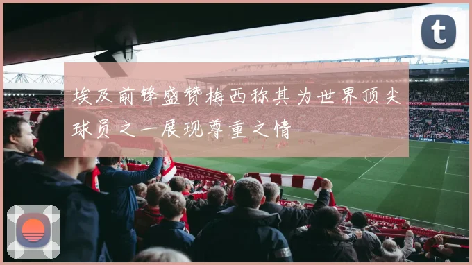 埃及前锋盛赞梅西称其为世界顶尖球员之一展现尊重之情