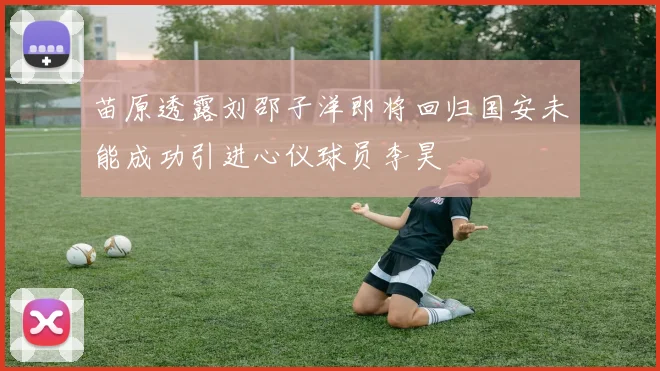 苗原透露刘邵子洋即将回归国安未能成功引进心仪球员李昊