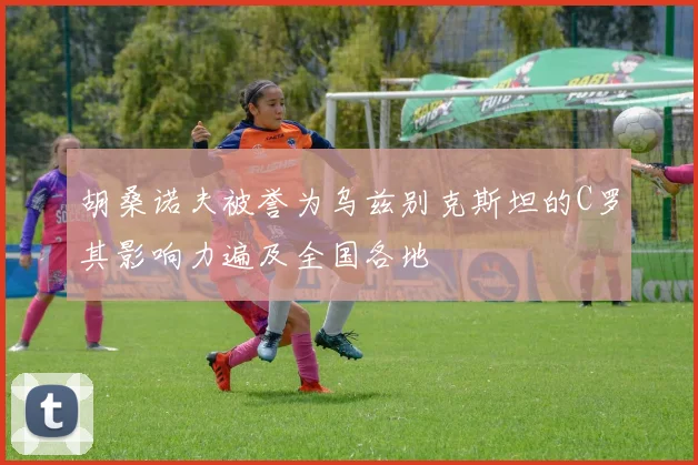 胡桑诺夫被誉为乌兹别克斯坦的C罗其影响力遍及全国各地