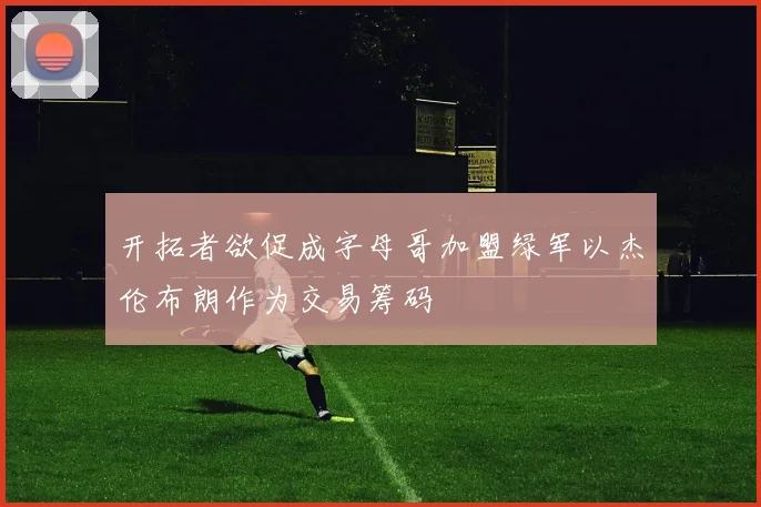 开拓者欲促成字母哥加盟绿军以杰伦布朗作为交易筹码
