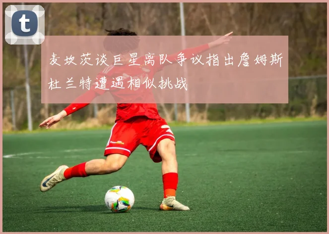 麦坎茨谈巨星离队争议指出詹姆斯杜兰特遭遇相似挑战