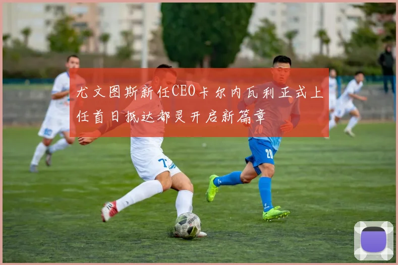 尤文图斯新任CEO卡尔内瓦利正式上任首日抵达都灵开启新篇章