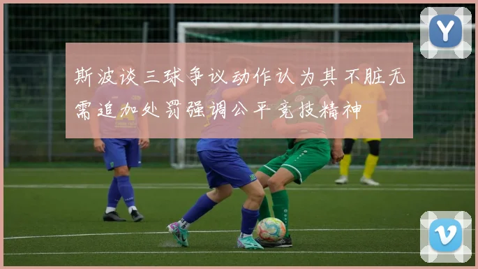 斯波谈三球争议动作认为其不脏无需追加处罚强调公平竞技精神