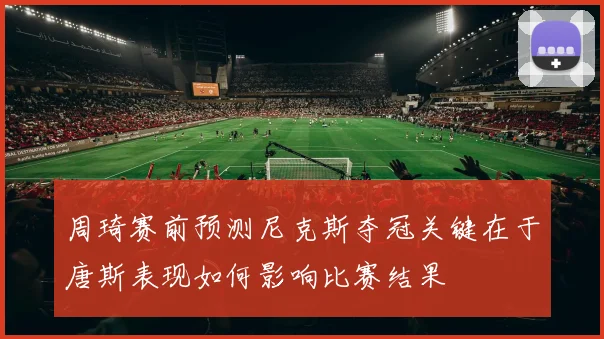周琦赛前预测尼克斯夺冠关键在于唐斯表现如何影响比赛结果