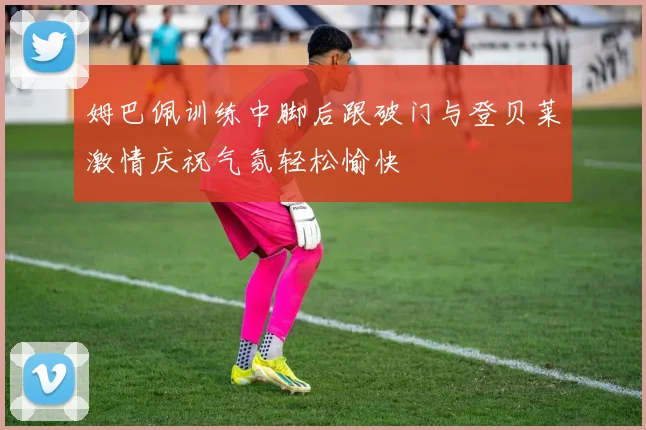 姆巴佩训练中脚后跟破门与登贝莱激情庆祝气氛轻松愉快