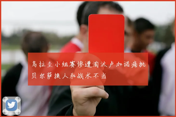 乌拉圭小组赛惨遭淘汰卢加诺痛批贝尔萨换人和战术不当